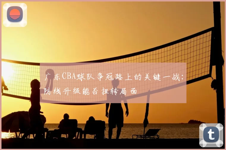 广东CBA球队争冠路上的关键一战:防线升级能否扭转局面