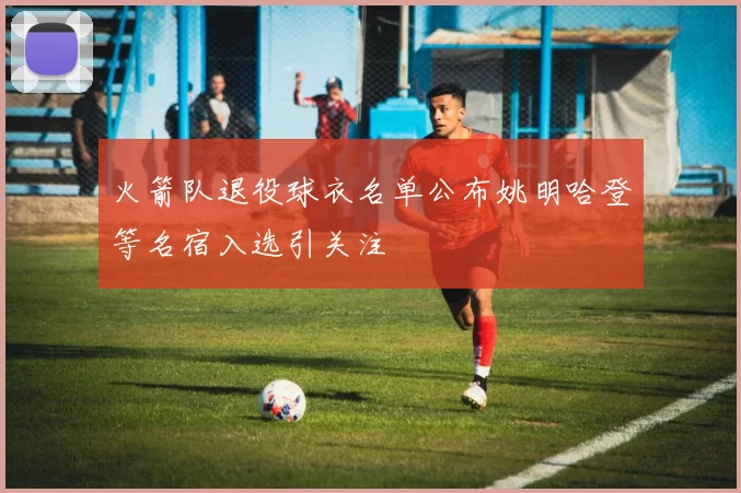 火箭队退役球衣名单公布姚明哈登等名宿入选引关注