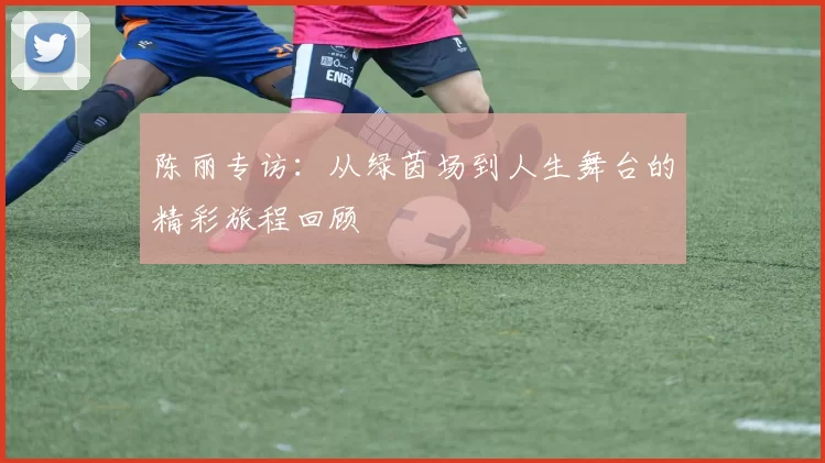 陈丽专访:从绿茵场到人生舞台的精彩旅程回顾