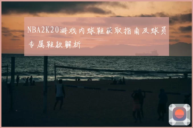 NBA2K20游戏内球鞋获取指南及球员专属鞋款解析
