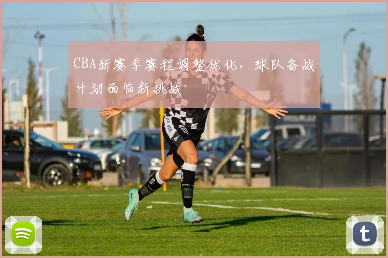 CBA新赛季赛程调整优化，球队备战计划面临新挑战