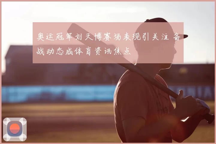 奥运冠军刘天博赛场表现引关注 备战动态成体育资讯焦点