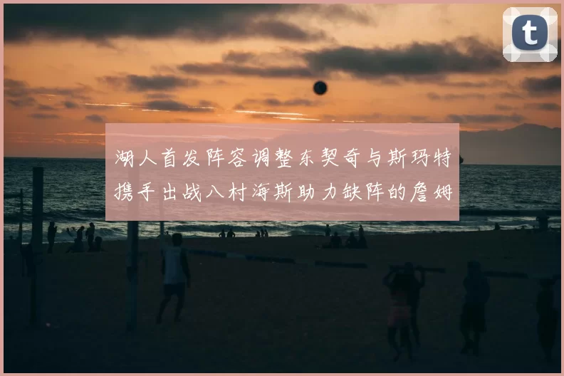 湖人首发阵容调整东契奇与斯玛特携手出战八村海斯助力缺阵的詹姆斯艾顿
