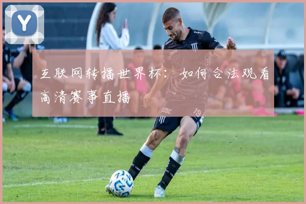互联网转播世界杯：如何合法观看高清赛事直播