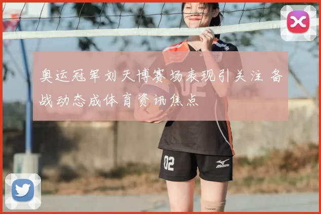 奥运冠军刘天博赛场表现引关注 备战动态成体育资讯焦点