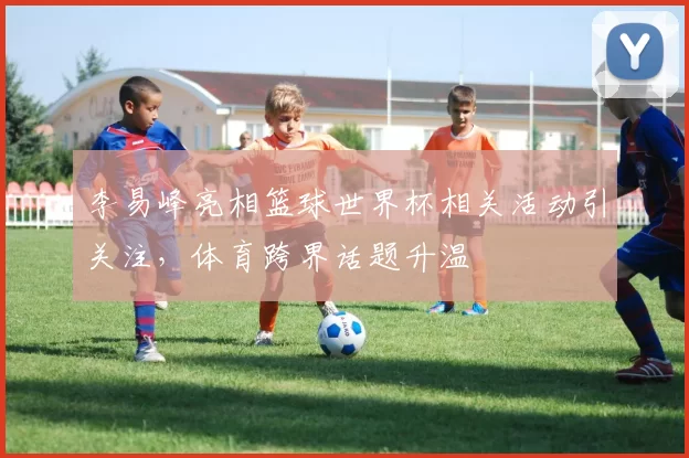 李易峰亮相篮球世界杯相关活动引关注，体育跨界话题升温