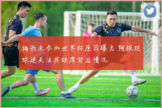 梅西未参加世界杯原因曝光 阿根廷球迷关注其缺席背后情况