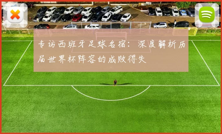 专访西班牙足球名宿:深度解析历届世界杯阵容的成败得失