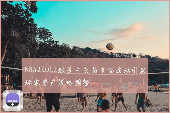 NBA2KOL2球员卡交易市场波动引发玩家资产策略调整