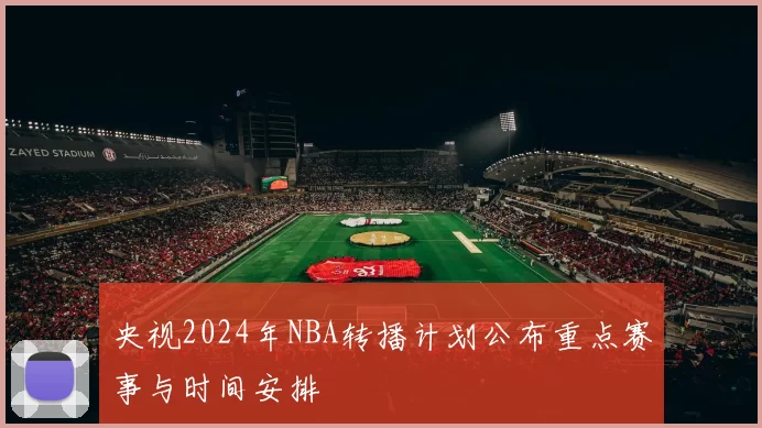 央视2024年NBA转播计划公布重点赛事与时间安排