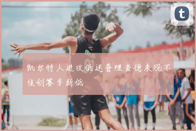 凯尔特人进攻低迷普理查德表现不佳创赛季新低