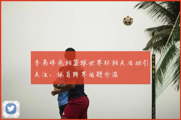 李易峰亮相篮球世界杯相关活动引关注，体育跨界话题升温