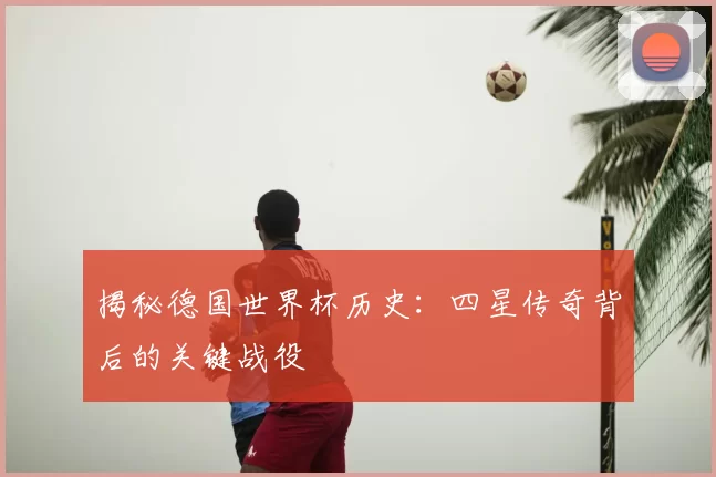 揭秘德国世界杯历史：四星传奇背后的关键战役