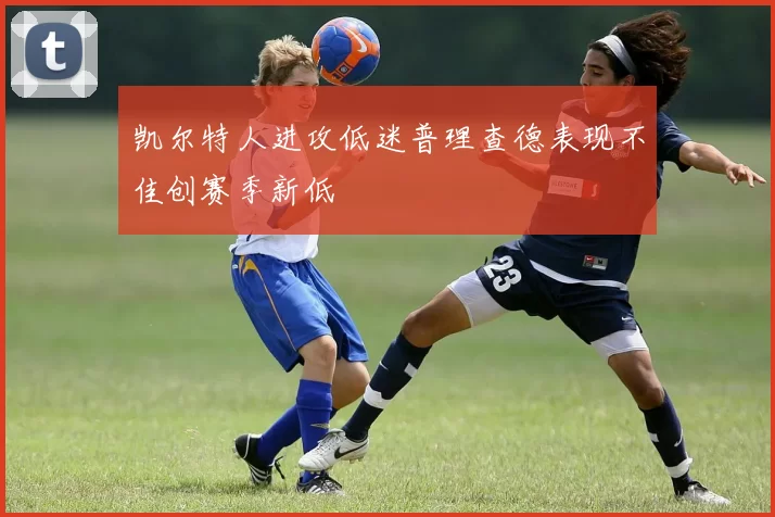 凯尔特人进攻低迷普理查德表现不佳创赛季新低