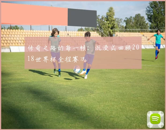 传奇之路的每一帧：沉浸式回顾2018世界杯全程赛况