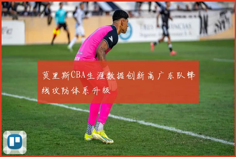 莫里斯CBA生涯数据创新高广东队锋线攻防体系升级