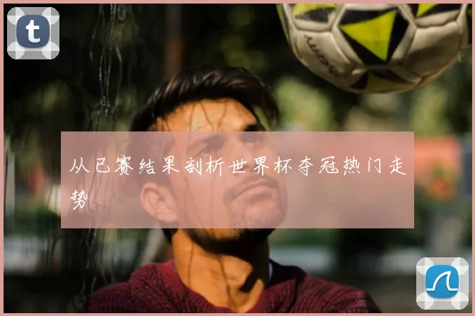 从已赛结果剖析世界杯夺冠热门走势