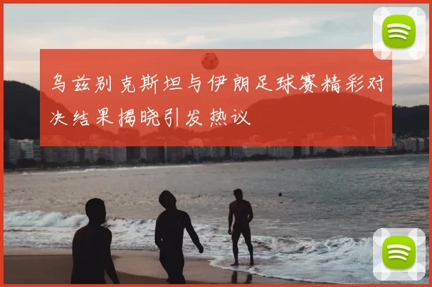 乌兹别克斯坦与伊朗足球赛精彩对决结果揭晓引发热议