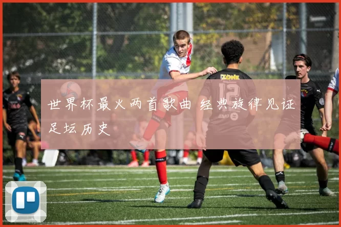 世界杯最火两首歌曲 经典旋律见证足坛历史