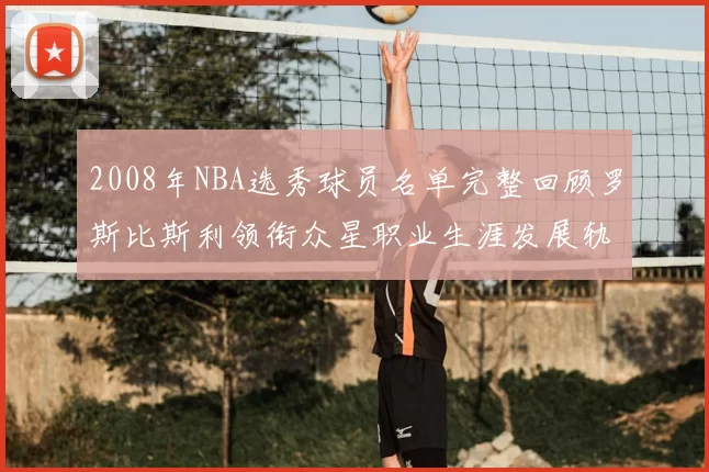 2008年NBA选秀球员名单完整回顾罗斯比斯利领衔众星职业生涯发展轨迹