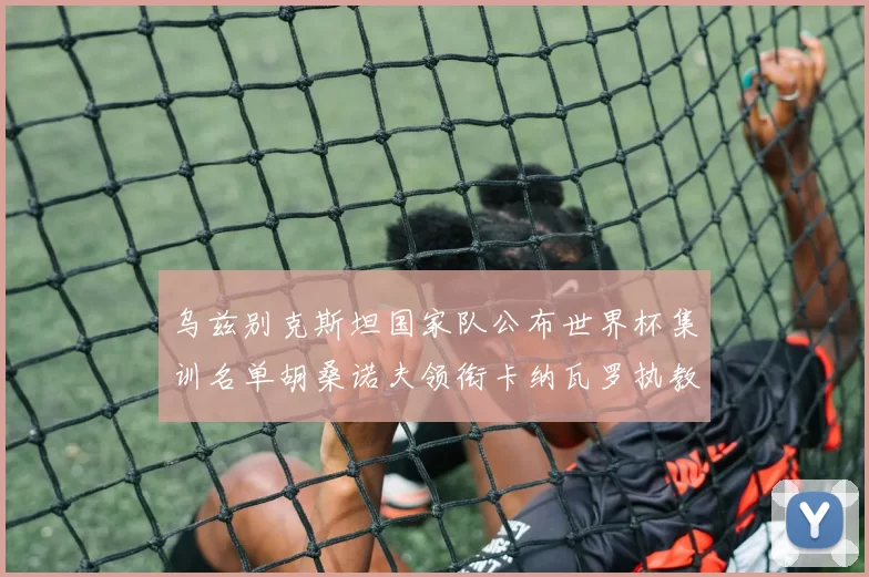 乌兹别克斯坦国家队公布世界杯集训名单胡桑诺夫领衔卡纳瓦罗执教