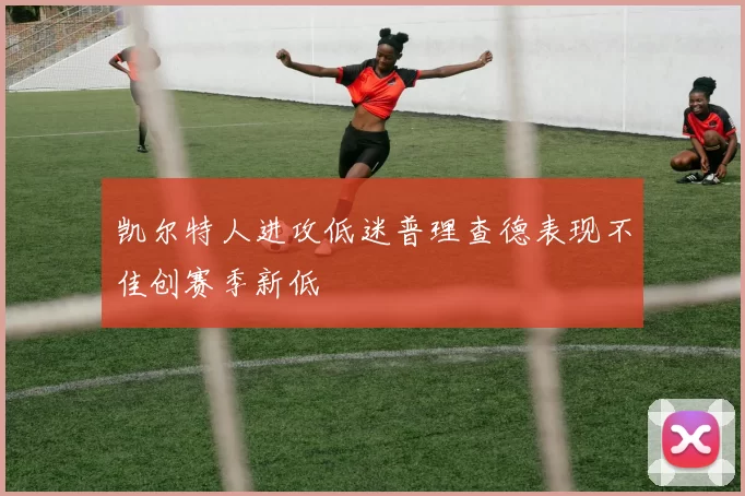 凯尔特人进攻低迷普理查德表现不佳创赛季新低