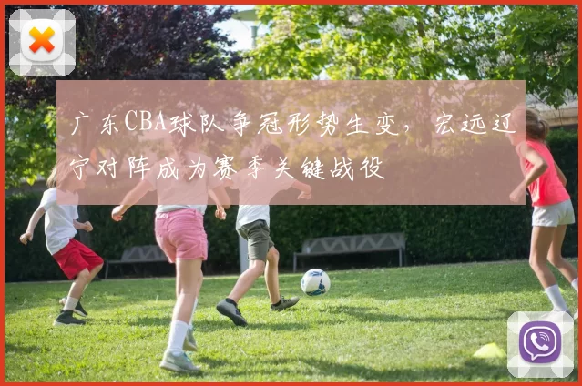 广东CBA球队争冠形势生变，宏远辽宁对阵成为赛季关键战役