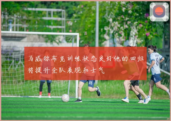 马威称布克训练状态良好他的回归将提升全队表现和士气