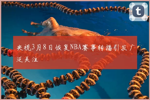 央视3月8日恢复NBA赛事转播引发广泛关注