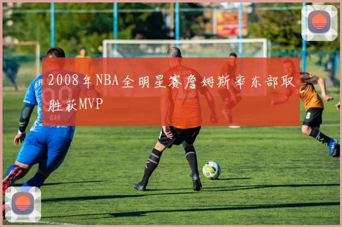 2008年NBA全明星赛詹姆斯率东部取胜获MVP