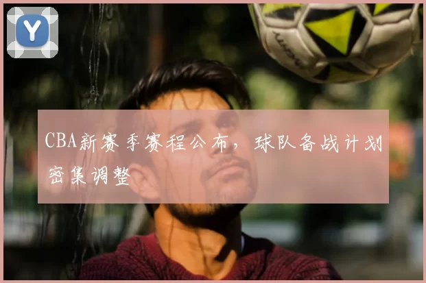 CBA新赛季赛程公布,球队备战计划密集调整