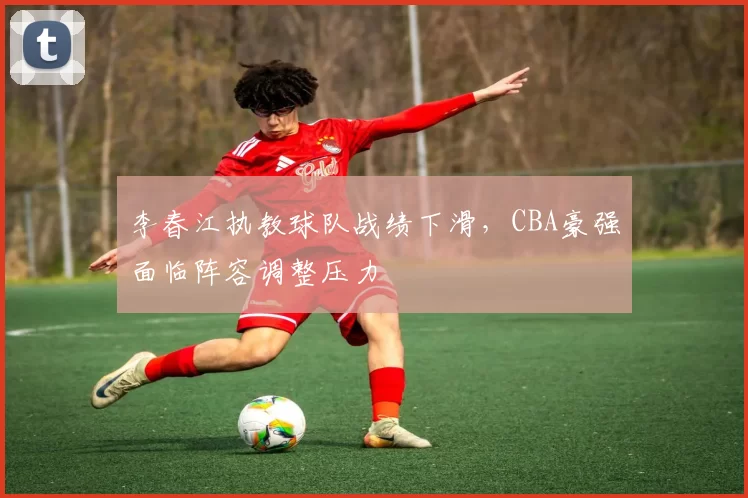 李春江执教球队战绩下滑，CBA豪强面临阵容调整压力