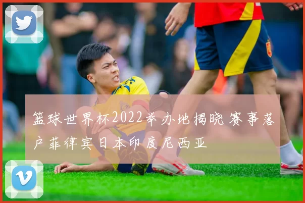 篮球世界杯2022举办地揭晓 赛事落户菲律宾日本印度尼西亚