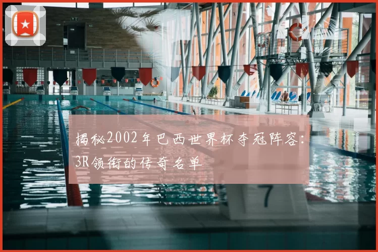 揭秘2002年巴西世界杯夺冠阵容:3R领衔的传奇名单