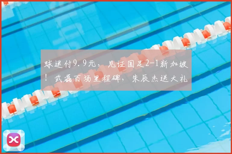 球迷付9.9元,见证国足2-1新加坡!武磊百场里程碑,朱辰杰送大礼