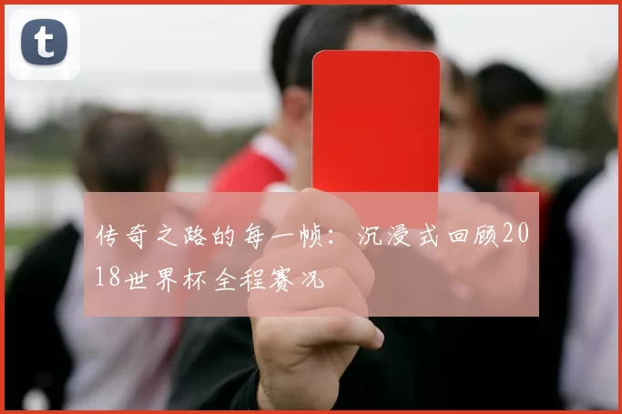 传奇之路的每一帧:沉浸式回顾2018世界杯全程赛况