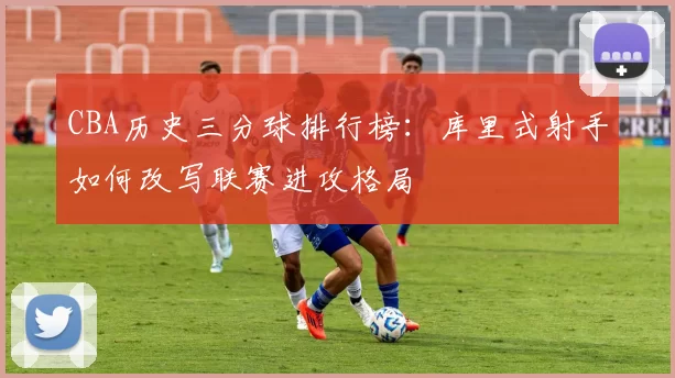 CBA历史三分球排行榜：库里式射手如何改写联赛进攻格局