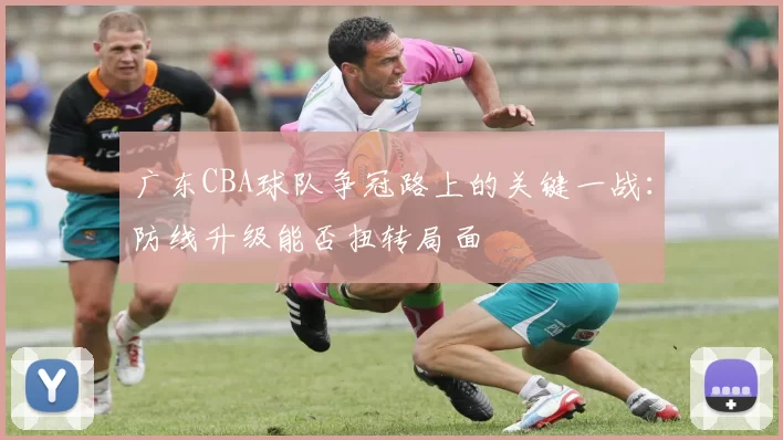 广东CBA球队争冠路上的关键一战:防线升级能否扭转局面