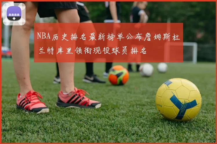 NBA历史排名最新榜单公布詹姆斯杜兰特库里领衔现役球员排名