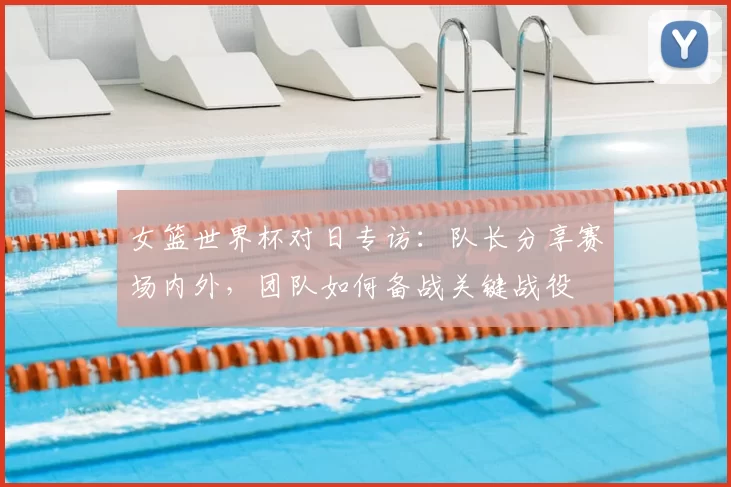 女篮世界杯对日专访:队长分享赛场内外,团队如何备战关键战役