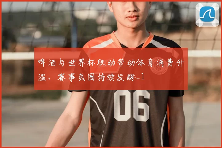 啤酒与世界杯联动带动体育消费升温,赛事氛围持续发酵_1