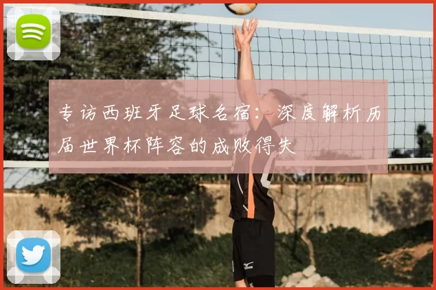 专访西班牙足球名宿:深度解析历届世界杯阵容的成败得失