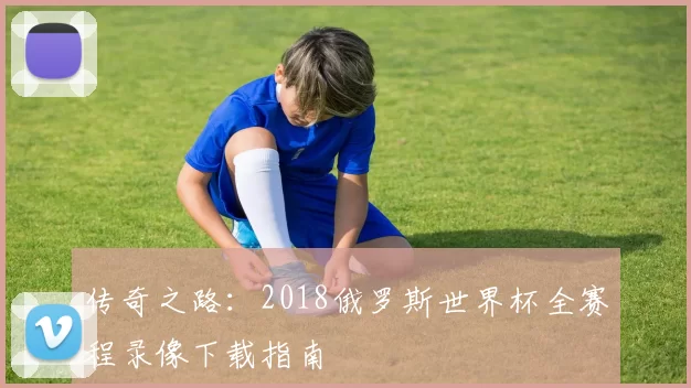 传奇之路:2018俄罗斯世界杯全赛程录像下载指南