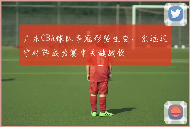 广东CBA球队争冠形势生变，宏远辽宁对阵成为赛季关键战役