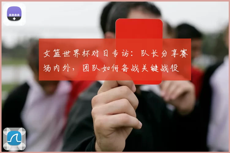 女篮世界杯对日专访:队长分享赛场内外,团队如何备战关键战役