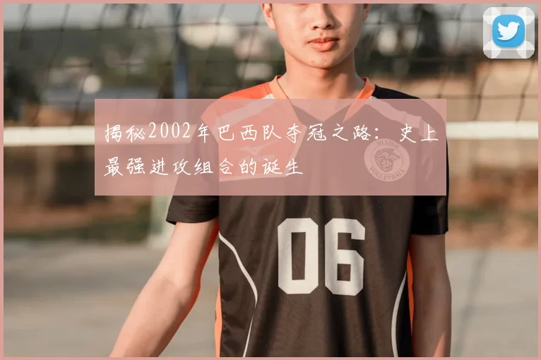揭秘2002年巴西队夺冠之路:史上最强进攻组合的诞生