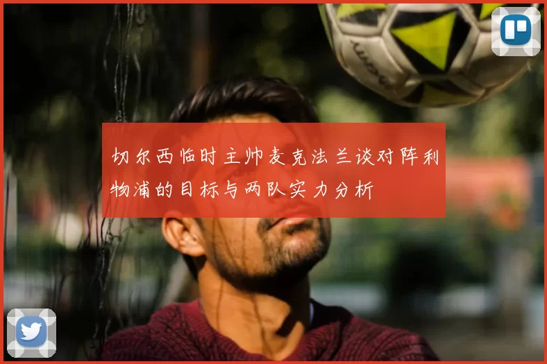 切尔西临时主帅麦克法兰谈对阵利物浦的目标与两队实力分析
