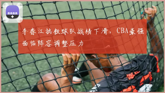 李春江执教球队战绩下滑,CBA豪强面临阵容调整压力