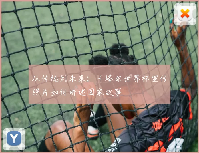 从传统到未来：卡塔尔世界杯宣传照片如何讲述国家故事