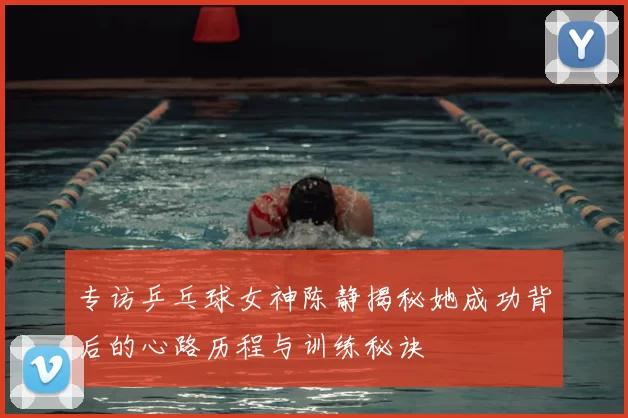 专访乒乓球女神陈静揭秘她成功背后的心路历程与训练秘诀